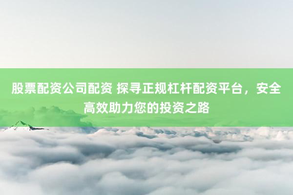 股票配资公司配资 探寻正规杠杆配资平台，安全高效助力您的投资之路