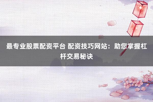 最专业股票配资平台 配资技巧网站:助您掌握杠杆交易秘诀