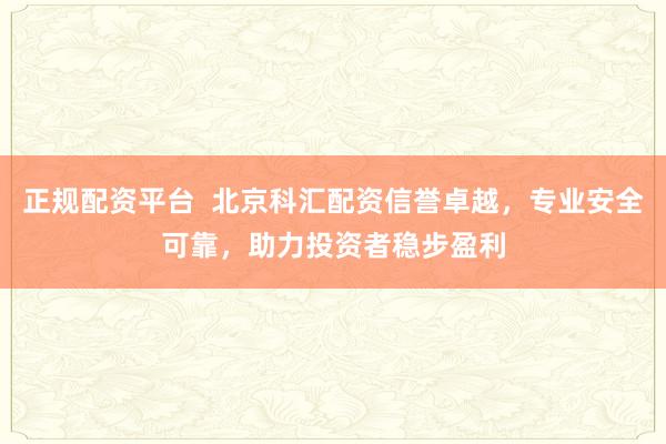 正规配资平台  北京科汇配资信誉卓越，专业安全可靠，助力投资者稳步盈利
