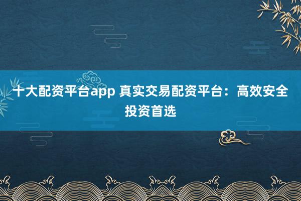 十大配资平台app 真实交易配资平台:高效安全投资首选