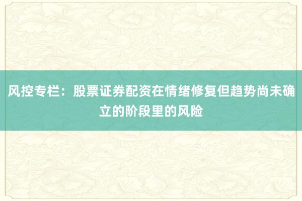 风控专栏:股票证券配资在情绪修复但趋势尚未确立的阶段里的风险
