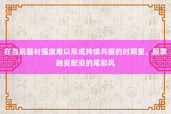 在当前题材强度难以形成持续共振的时期里，股票融资配资的尾部风