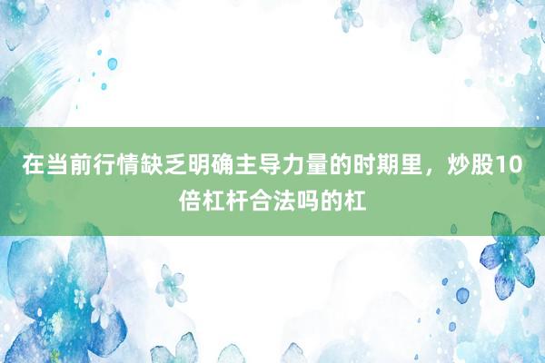 在当前行情缺乏明确主导力量的时期里,炒股10倍杠杆合法吗的杠