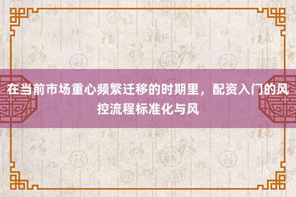 在当前市场重心频繁迁移的时期里，配资入门的风控流程标准化与风