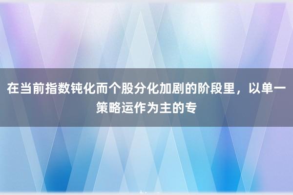 在当前指数钝化而个股分化加剧的阶段里，以单一策略运作为主的专