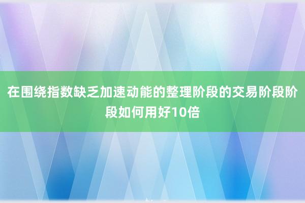 在围绕指数缺乏加速动能的整理阶段的交易阶段阶段如何用好10倍