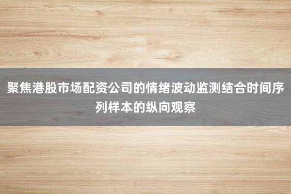 聚焦港股市场配资公司的情绪波动监测结合时间序列样本的纵向观察