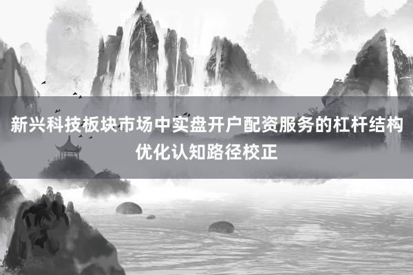 新兴科技板块市场中实盘开户配资服务的杠杆结构优化认知路径校正