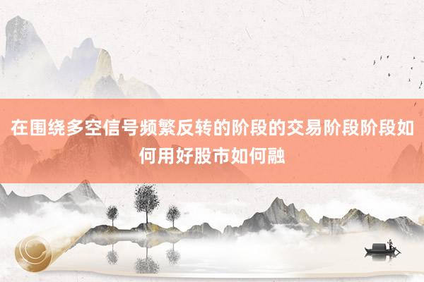 在围绕多空信号频繁反转的阶段的交易阶段阶段如何用好股市如何融