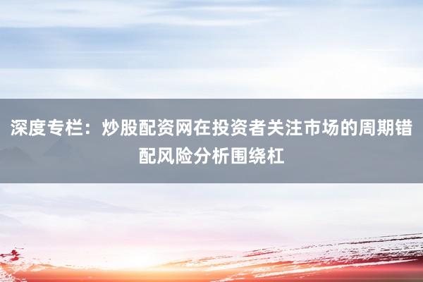 深度专栏：炒股配资网在投资者关注市场的周期错配风险分析围绕杠