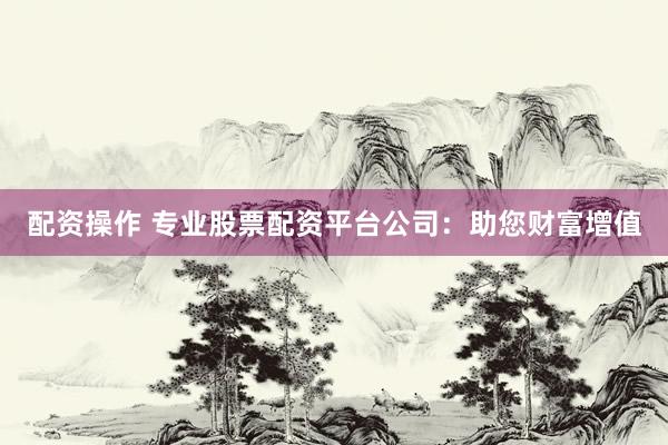 配资操作 专业股票配资平台公司：助您财富增值