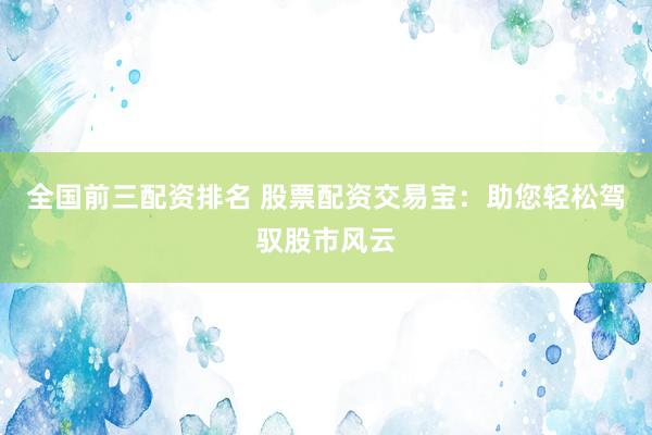 全国前三配资排名 股票配资交易宝：助您轻松驾驭股市风云