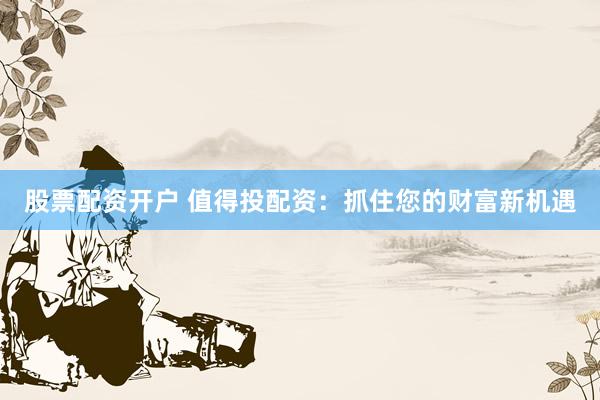 股票配资开户 值得投配资：抓住您的财富新机遇