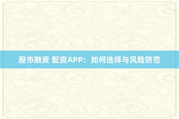 股市融资 配资APP:如何选择与风险防范