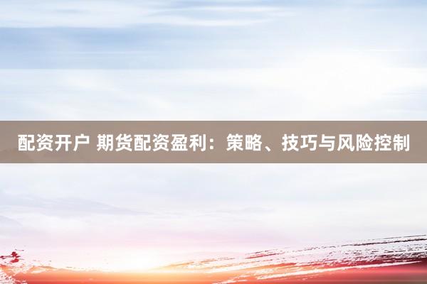 配资开户 期货配资盈利：策略、技巧与风险控制