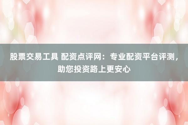 股票交易工具 配资点评网：专业配资平台评测，助您投资路上更安心