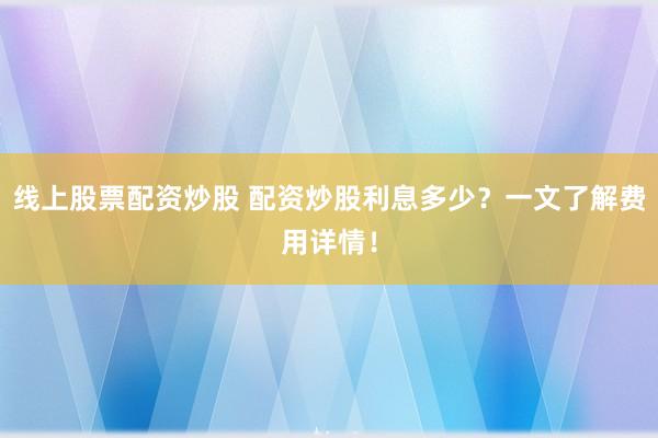 线上股票配资炒股 配资炒股利息多少？一文了解费用详情！
