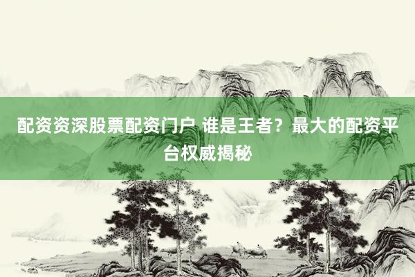 配资资深股票配资门户 谁是王者？最大的配资平台权威揭秘