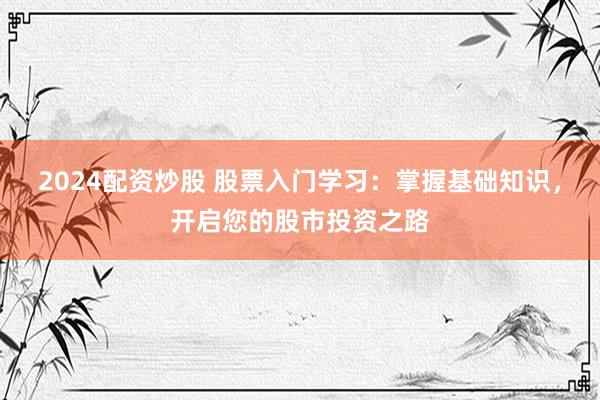 2024配资炒股 股票入门学习：掌握基础知识，开启您的股市投资之路