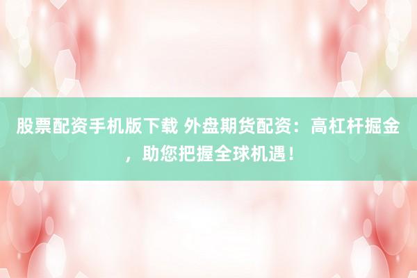 股票配资手机版下载 外盘期货配资：高杠杆掘金，助您把握全球机遇！