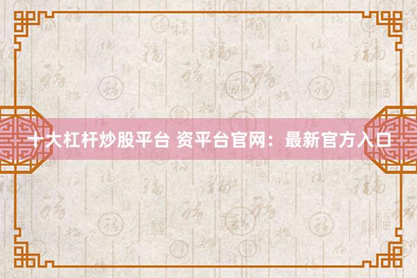 十大杠杆炒股平台 资平台官网：最新官方入口