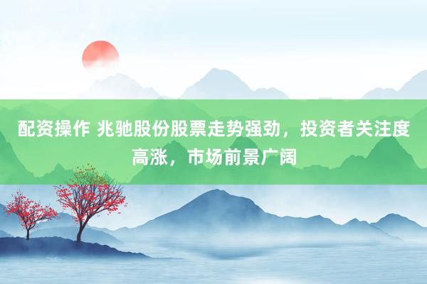 配资操作 兆驰股份股票走势强劲，投资者关注度高涨，市场前景广阔