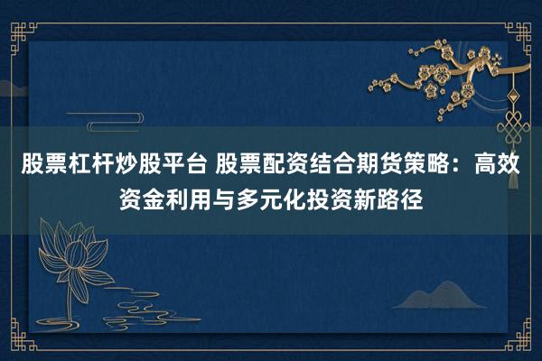 股票杠杆炒股平台 股票配资结合期货策略：高效资金利用与多元化投资新路径