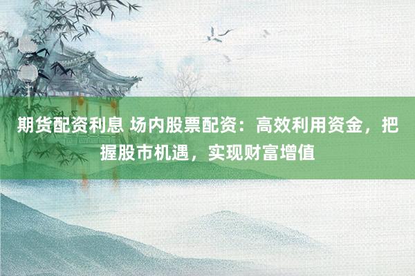 期货配资利息 场内股票配资：高效利用资金，把握股市机遇，实现财富增值