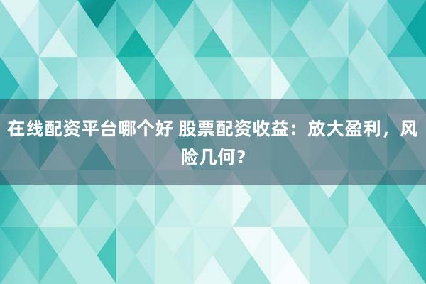 在线配资平台哪个好 股票配资收益：放大盈利，风险几何？