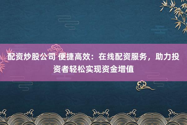 配资炒股公司 便捷高效：在线配资服务，助力投资者轻松实现资金增值