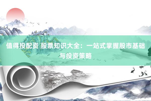 值得投配资 股票知识大全：一站式掌握股市基础与投资策略