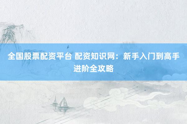 全国股票配资平台 配资知识网：新手入门到高手进阶全攻略