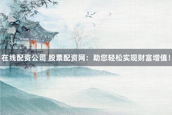 在线配资公司 股票配资网：助您轻松实现财富增值！
