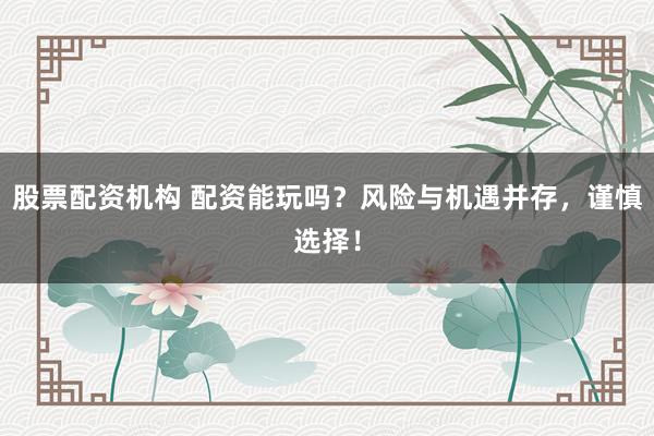 股票配资机构 配资能玩吗？风险与机遇并存，谨慎选择！