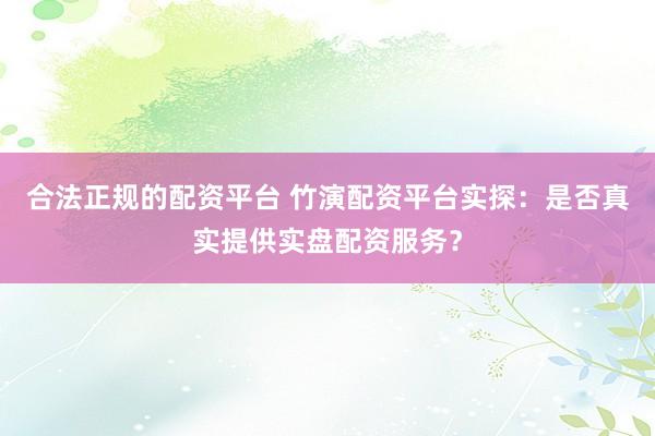 合法正规的配资平台 竹演配资平台实探：是否真实提供实盘配资服务？