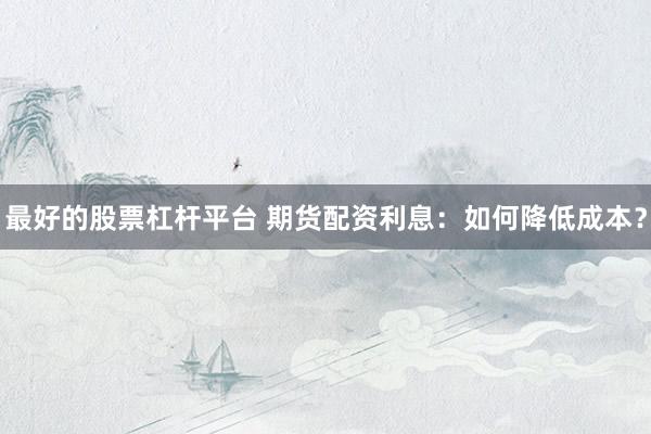 最好的股票杠杆平台 期货配资利息：如何降低成本？