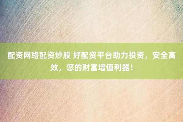 配资网络配资炒股 好配资平台助力投资,安全高效,您的财富增值利器!