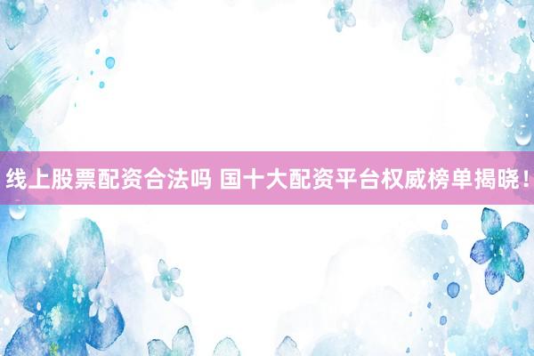 线上股票配资合法吗 国十大配资平台权威榜单揭晓!