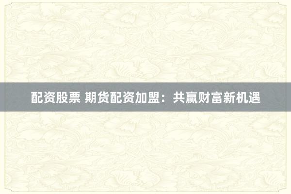 配资股票 期货配资加盟：共赢财富新机遇