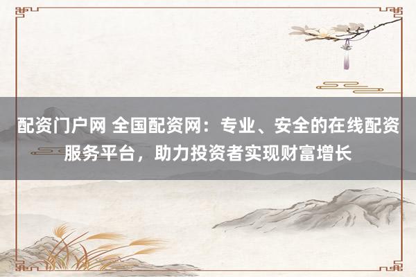 配资门户网 全国配资网：专业、安全的在线配资服务平台，助力投资者实现财富增长