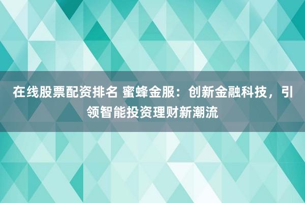 在线股票配资排名 蜜蜂金服：创新金融科技，引领智能投资理财新潮流