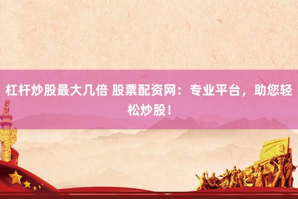 杠杆炒股最大几倍 股票配资网:专业平台,助您轻松炒股!