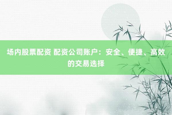 场内股票配资 配资公司账户：安全、便捷、高效的交易选择