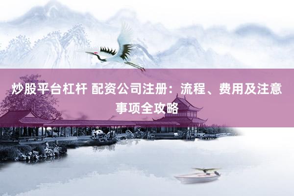 炒股平台杠杆 配资公司注册：流程、费用及注意事项全攻略