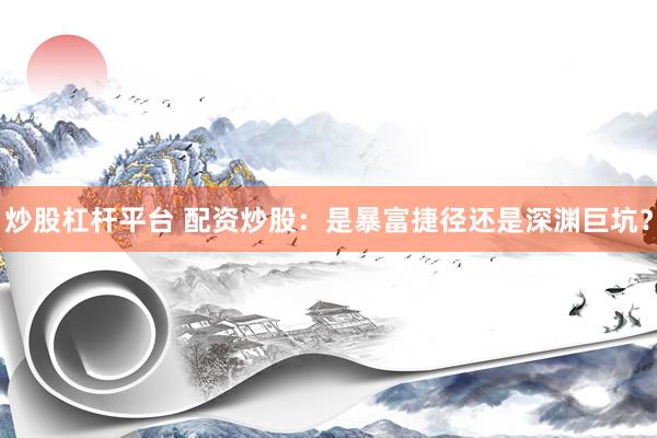 炒股杠杆平台 配资炒股：是暴富捷径还是深渊巨坑？