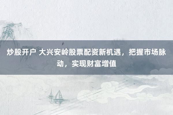 炒股开户 大兴安岭股票配资新机遇，把握市场脉动，实现财富增值