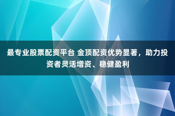 最专业股票配资平台 金顶配资优势显著，助力投资者灵活增资、稳健盈利