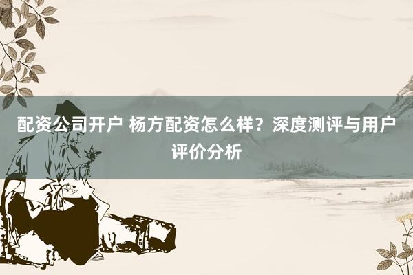配资公司开户 杨方配资怎么样?深度测评与用户评价分析