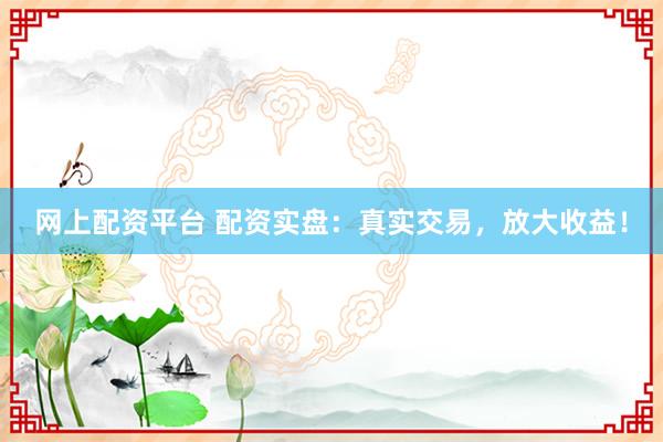 网上配资平台 配资实盘：真实交易，放大收益！
