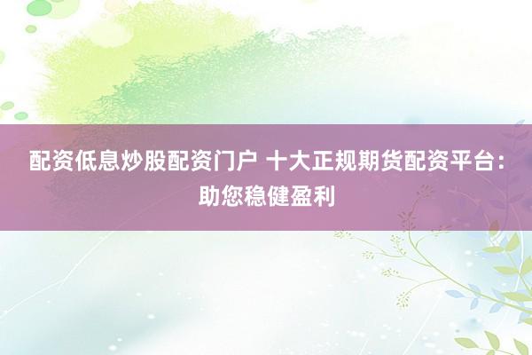 配资低息炒股配资门户 十大正规期货配资平台：助您稳健盈利
